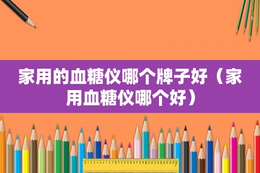 家用的血糖仪哪个牌子好（家用血糖仪哪个好）