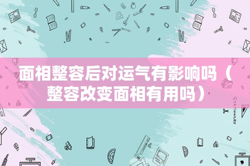 面相整容后对运气有影响吗（整容改变面相有用吗）