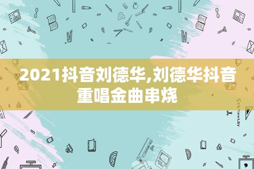 2021抖音刘德华,刘德华抖音重唱金曲串烧