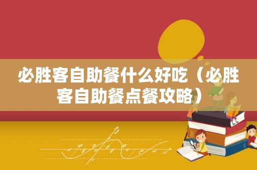 必胜客自助餐什么好吃（必胜客自助餐点餐攻略）