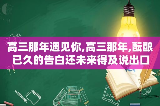 高三那年遇见你,高三那年,酝酿已久的告白还未来得及说出口,他出国留学