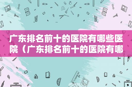 广东排名前十的医院有哪些医院（广东排名前十的医院有哪些名字）