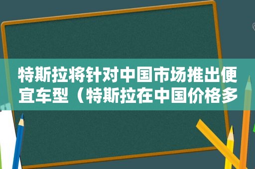 特斯拉将针对中国市场推出便宜车型（特斯拉在中国价格多少）