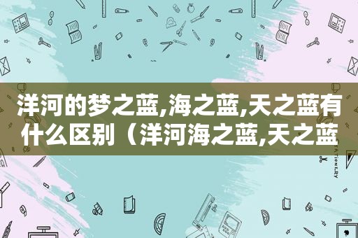 洋河的梦之蓝,海之蓝,天之蓝有什么区别（洋河海之蓝,天之蓝,梦之蓝哪个好）