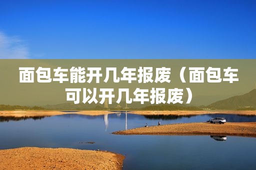 面包车能开几年报废（面包车可以开几年报废）