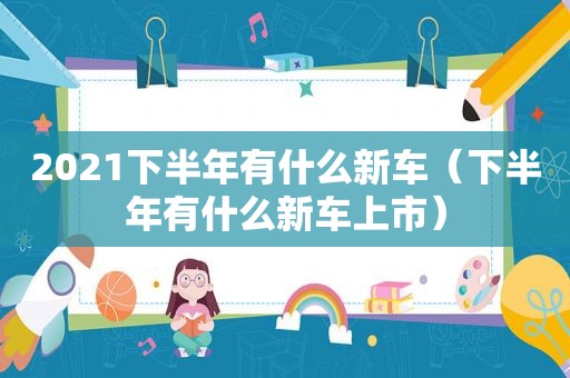 2021下半年有什么新车（下半年有什么新车上市）