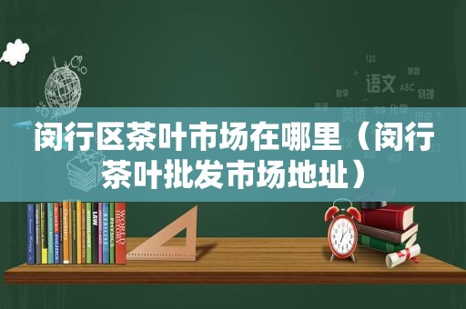 闵行区茶叶市场在哪里（闵行茶叶批发市场地址）
