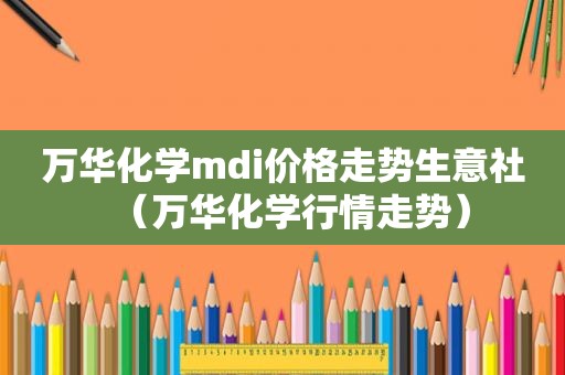 万华化学mdi价格走势生意社（万华化学行情走势）