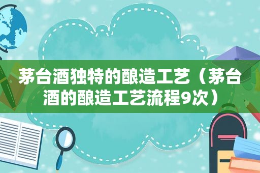 茅台酒独特的酿造工艺（茅台酒的酿造工艺流程9次）