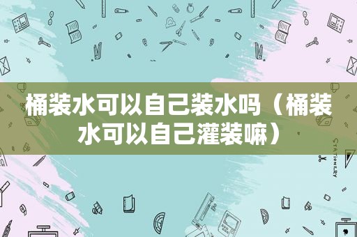 桶装水可以自己装水吗（桶装水可以自己灌装嘛）