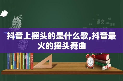 抖音上摇头的是什么歌,抖音最火的摇头舞曲