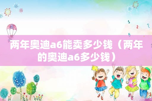 两年奥迪a6能卖多少钱（两年的奥迪a6多少钱）