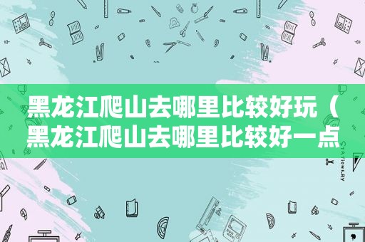 黑龙江爬山去哪里比较好玩（黑龙江爬山去哪里比较好一点）
