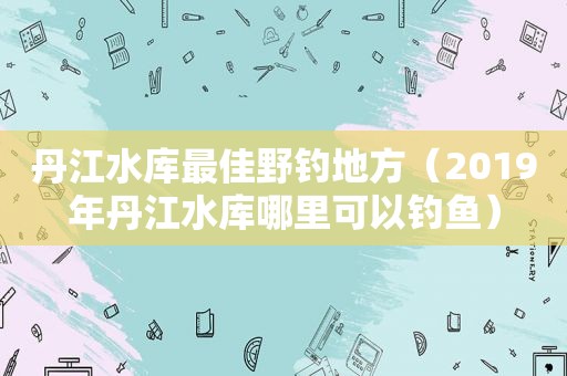 丹江水库最佳野钓地方（2019年丹江水库哪里可以钓鱼）