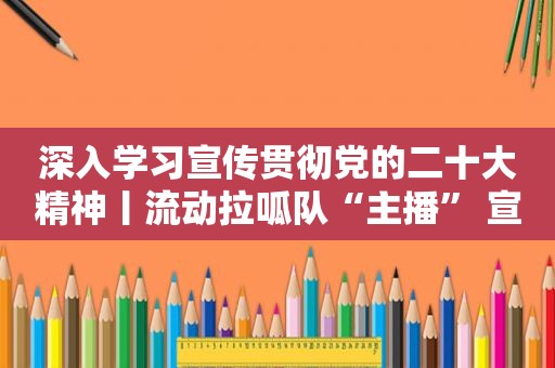 深入学习宣传贯彻党的二十大精神丨流动拉呱队“主播” 宣讲党的二十大精神