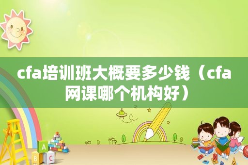 cfa培训班大概要多少钱（cfa 网课哪个机构好）