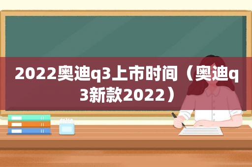 2022奥迪q3上市时间（奥迪q3新款2022）