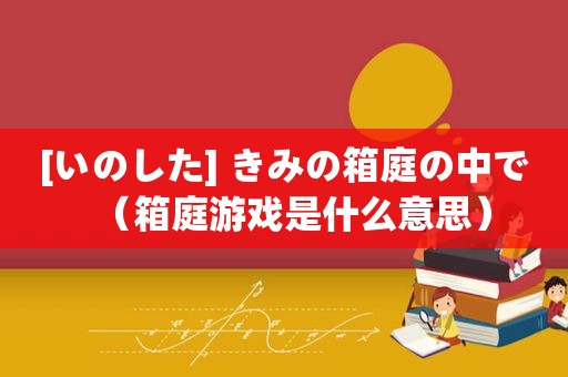 [いのした] きみの箱庭の中で（箱庭游戏是什么意思）