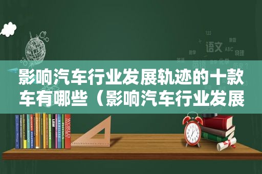 影响汽车行业发展轨迹的十款车有哪些（影响汽车行业发展轨迹的十款车型）