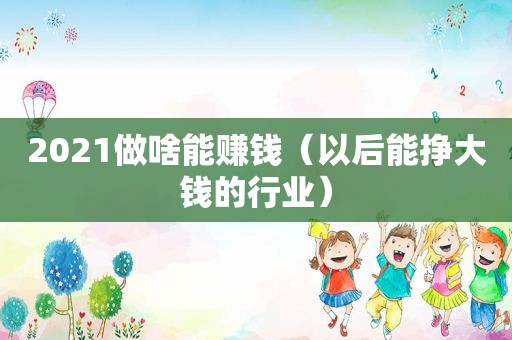 2021做啥能赚钱（以后能挣大钱的行业）