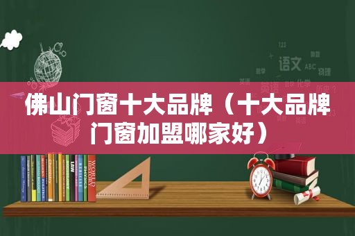 佛山门窗十大品牌（十大品牌门窗加盟哪家好）
