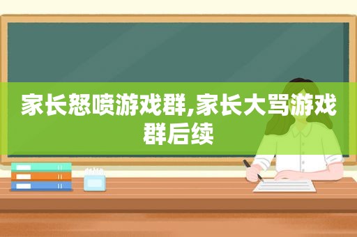 家长怒喷游戏群,家长大骂游戏群后续