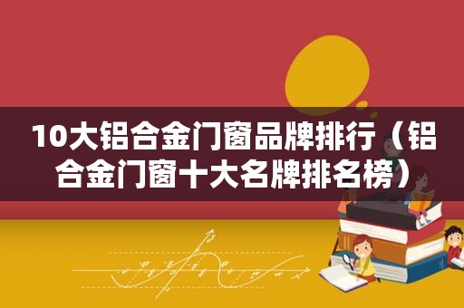 10大铝合金门窗品牌排行（铝合金门窗十大名牌排名榜）