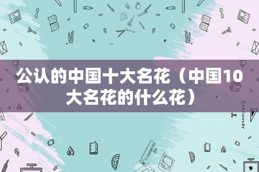 公认的中国十大名花（中国10大名花的什么花）