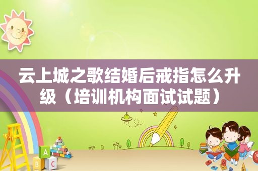 云上城之歌结婚后戒指怎么升级（培训机构面试试题）