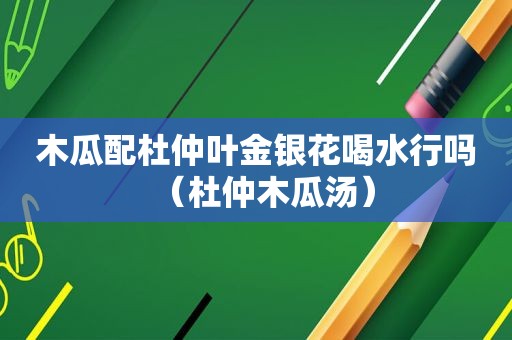 木瓜配杜仲叶金银花喝水行吗（杜仲木瓜汤）