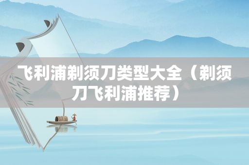 飞利浦剃须刀类型大全（剃须刀飞利浦推荐）