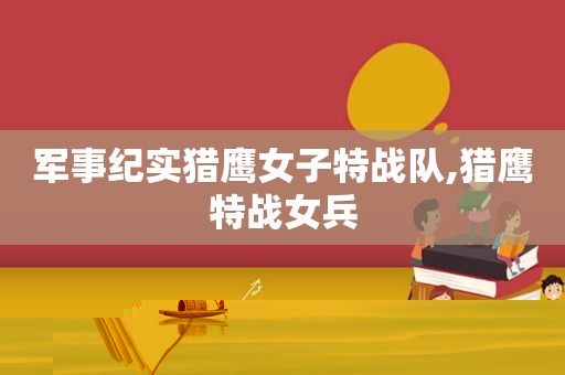军事纪实猎鹰女子特战队,猎鹰特战女兵