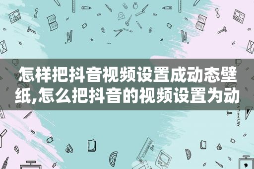 怎样把抖音视频设置成动态壁纸,怎么把抖音的视频设置为动态壁纸