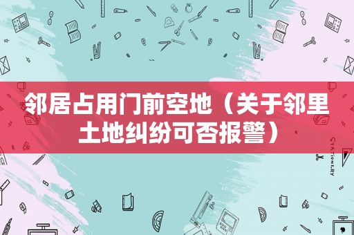 邻居占用门前空地（关于邻里土地纠纷可否报警）