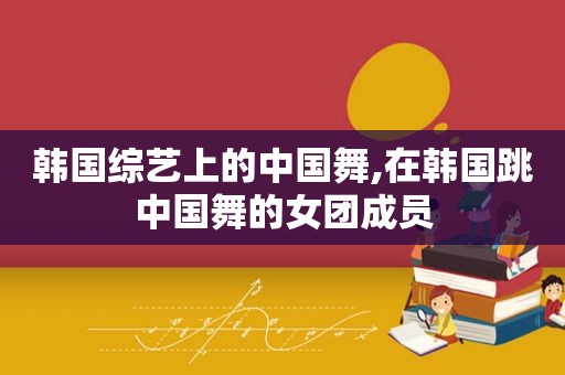 韩国综艺上的中国舞,在韩国跳中国舞的女团成员