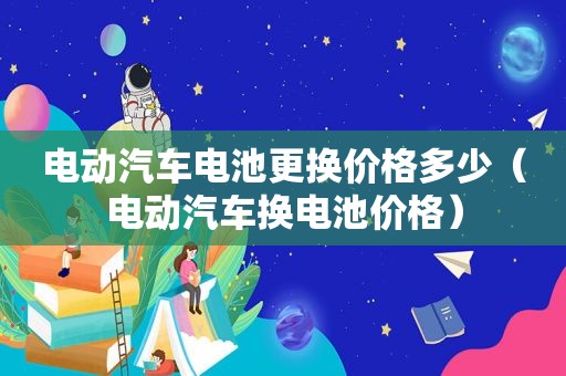 电动汽车电池更换价格多少（电动汽车换电池价格）