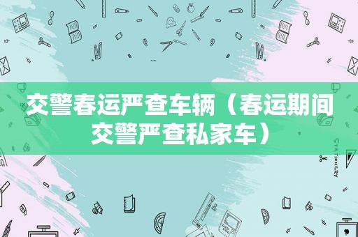 交警春运严查车辆（春运期间交警严查私家车）