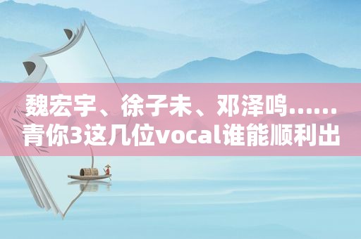 魏宏宇、徐子未、邓泽鸣……青你3这几位vocal谁能顺利出道