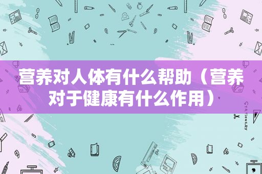 营养对人体有什么帮助（营养对于健康有什么作用）