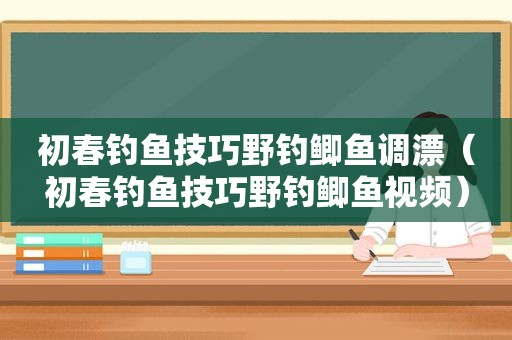 初春钓鱼技巧野钓鲫鱼调漂（初春钓鱼技巧野钓鲫鱼视频）