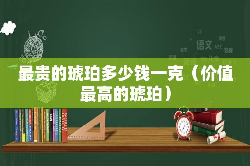 最贵的琥珀多少钱一克（价值最高的琥珀）