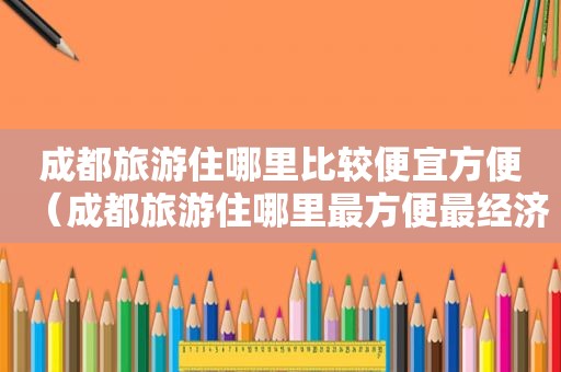 成都旅游住哪里比较便宜方便（成都旅游住哪里最方便最经济）
