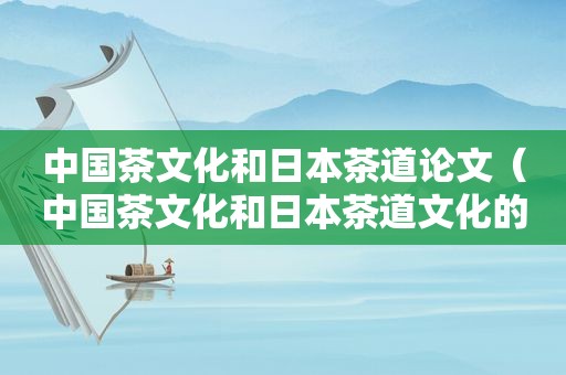 中国茶文化和日本茶道论文（中国茶文化和日本茶道文化的异同）