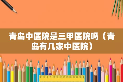 青岛中医院是三甲医院吗（青岛有几家中医院）