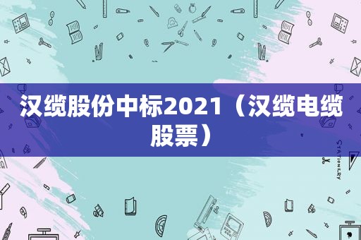 汉缆股份中标2021（汉缆电缆股票）