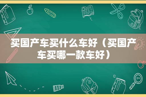 买国产车买什么车好（买国产车买哪一款车好）
