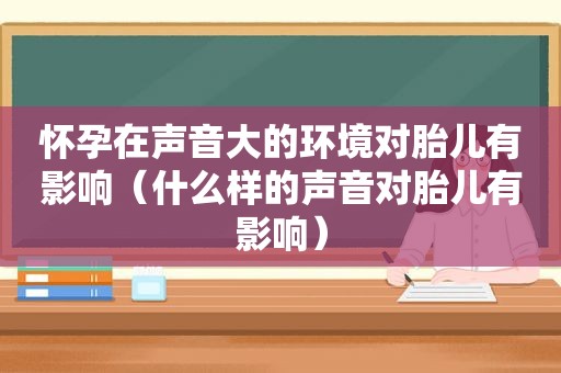 怀孕在声音大的环境对胎儿有影响（什么样的声音对胎儿有影响）