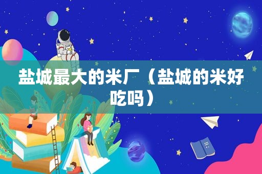盐城最大的米厂（盐城的米好吃吗）
