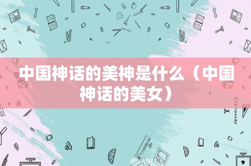 中国神话的美神是什么（中国神话的美女）
