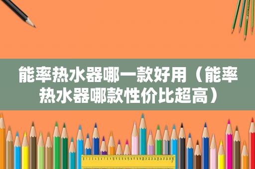 能率热水器哪一款好用（能率热水器哪款性价比超高）